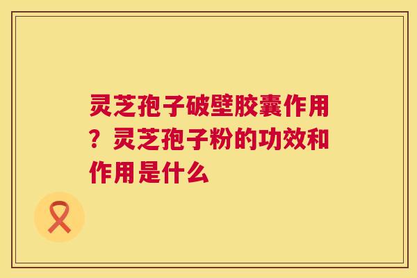 灵芝孢子破壁胶囊作用?灵芝孢子粉的功效和作用是什么 第1张 灵芝孢子破壁胶囊作用?灵芝孢子粉的功效和作用是什么 第1张