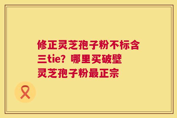 修正灵芝孢子粉不标含三tie?哪里买破壁灵芝孢子粉最正宗 第1张 修正灵芝孢子粉不标含三tie?哪里买破壁灵芝孢子粉最正宗 第1张