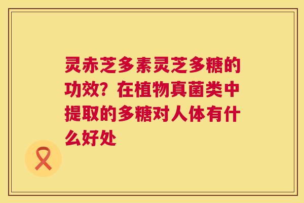 灵赤芝多素灵芝多糖的功效?在植物真菌类中提取的多糖对人体有什么好处 第1张 灵赤芝多素灵芝多糖的功效?在植物真菌类中提取的多糖对人体有什么好处 第1张