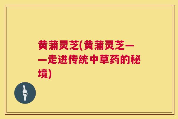 黄蒲灵芝(黄蒲灵芝——走进传统中草药的秘境) 第1张 黄蒲灵芝(黄蒲灵芝——走进传统中草药的秘境) 第1张