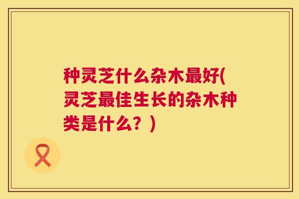 种灵芝什么杂木最好(灵芝最佳生长的杂木种类是什么?) 第1张 种灵芝什么杂木最好(灵芝最佳生长的杂木种类是什么?) 第1张