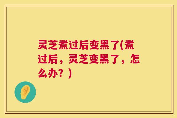 灵芝煮过后变黑了(煮过后,灵芝变黑了,怎么办?) 第1张 灵芝煮过后变黑了(煮过后,灵芝变黑了,怎么办?) 第1张