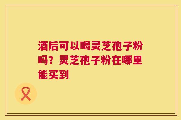 酒后可以喝灵芝孢子粉吗?灵芝孢子粉在哪里能买到 第1张 酒后可以喝灵芝孢子粉吗?灵芝孢子粉在哪里能买到 第1张