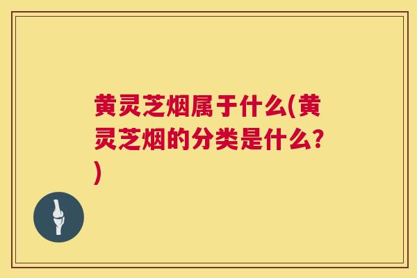 黄灵芝烟属于什么(黄灵芝烟的分类是什么?) 第1张 黄灵芝烟属于什么(黄灵芝烟的分类是什么?) 第1张