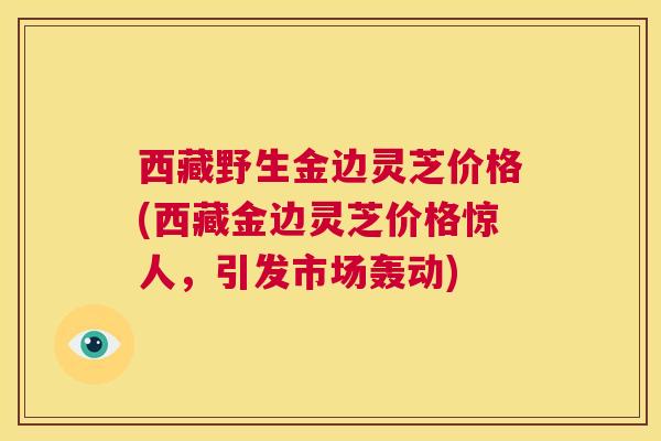 西藏野生金边灵芝价格(西藏金边灵芝价格惊人,引发市场轰动) 第1张 西藏野生金边灵芝价格(西藏金边灵芝价格惊人,引发市场轰动) 第1张