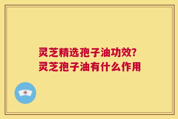 灵芝精选孢子油功效?灵芝孢子油有什么作用 第1张 灵芝精选孢子油功效?灵芝孢子油有什么作用 第1张