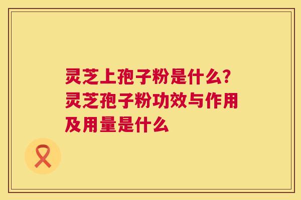 灵芝上孢子粉是什么?灵芝孢子粉功效与作用及用量是什么 第1张 灵芝上孢子粉是什么?灵芝孢子粉功效与作用及用量是什么 第1张