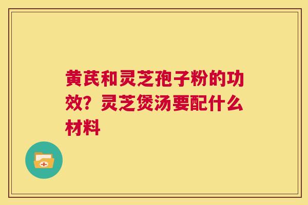 黄芪和灵芝孢子粉的功效？灵芝煲汤要配什么材料  第1张