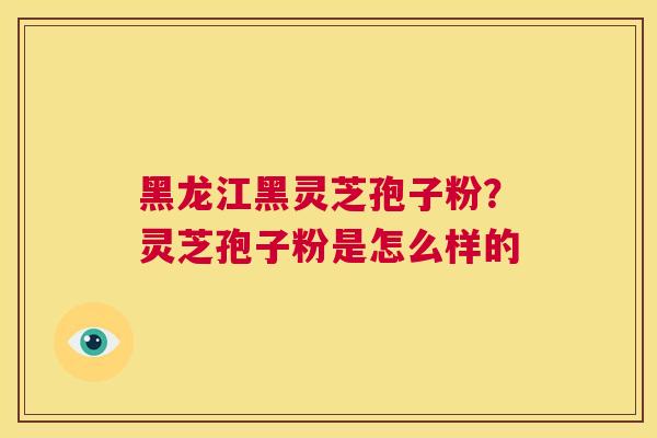 黑龙江黑灵芝孢子粉?灵芝孢子粉是怎么样的 第1张 黑龙江黑灵芝孢子粉?灵芝孢子粉是怎么样的 第1张