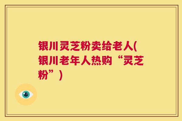 银川灵芝粉卖给老人(银川老年人热购“灵芝粉”) 第1张 银川灵芝粉卖给老人(银川老年人热购“灵芝粉”) 第1张