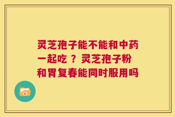 灵芝孢子能不能和中药一起吃 ?灵芝孢子粉和胃复春能同时服用吗 第1张 灵芝孢子能不能和中药一起吃 ?灵芝孢子粉和胃复春能同时服用吗 第1张