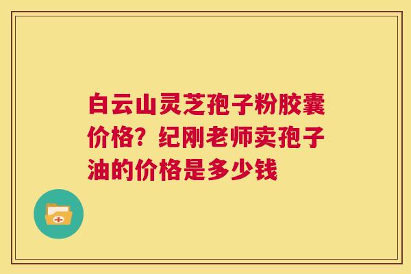 白云山灵芝孢子粉胶囊价格?纪刚老师卖孢子油的价格是多少钱 第1张 白云山灵芝孢子粉胶囊价格?纪刚老师卖孢子油的价格是多少钱 第1张