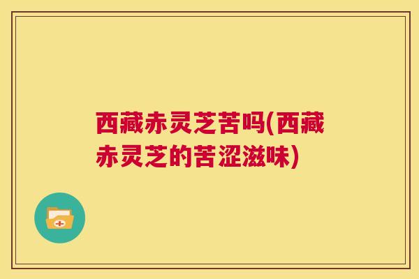 西藏赤灵芝苦吗(西藏赤灵芝的苦涩滋味) 第1张 西藏赤灵芝苦吗(西藏赤灵芝的苦涩滋味) 第1张