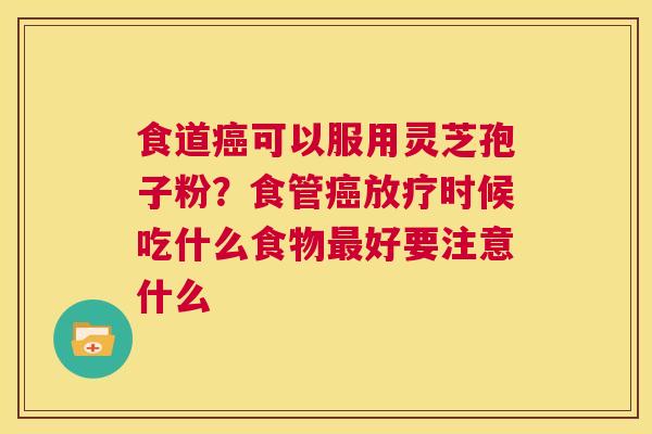 食道癌可以服用灵芝孢子粉?食管癌放疗时候吃什么食物最好要注意什么 第1张 食道癌可以服用灵芝孢子粉?食管癌放疗时候吃什么食物最好要注意什么 第1张