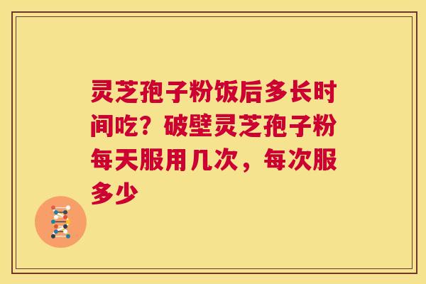 灵芝孢子粉饭后多长时间吃？破壁灵芝孢子粉每天服用几次，每次服多少  第1张