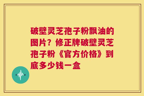 破壁灵芝孢子粉飘油的图片?修正牌破壁灵芝孢子粉《官方价格》到底多少钱一盒 第1张 破壁灵芝孢子粉飘油的图片?修正牌破壁灵芝孢子粉《官方价格》到底多少钱一盒 第1张