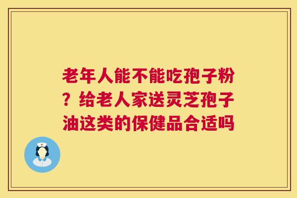老年人能不能吃孢子粉?给老人家送灵芝孢子油这类的保健品合适吗 第1张 老年人能不能吃孢子粉?给老人家送灵芝孢子油这类的保健品合适吗 第1张