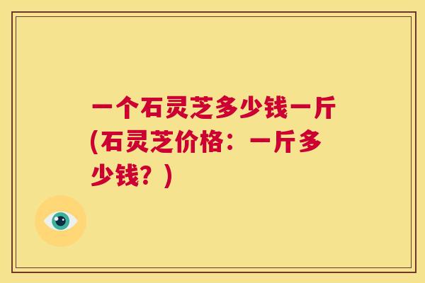 一个石灵芝多少钱一斤(石灵芝价格:一斤多少钱?) 第1张 一个石灵芝多少钱一斤(石灵芝价格:一斤多少钱?) 第1张