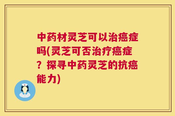 中药材灵芝可以治癌症吗(灵芝可否治疗癌症?探寻中药灵芝的抗癌能力) 第1张 中药材灵芝可以治癌症吗(灵芝可否治疗癌症?探寻中药灵芝的抗癌能力) 第1张