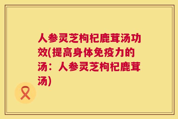 人参灵芝枸杞鹿茸汤功效(提高身体免疫力的汤:人参灵芝枸杞鹿茸汤) 第1张 人参灵芝枸杞鹿茸汤功效(提高身体免疫力的汤:人参灵芝枸杞鹿茸汤) 第1张
