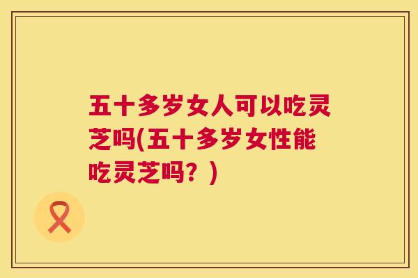 五十多岁女人可以吃灵芝吗(五十多岁女性能吃灵芝吗?) 第1张 五十多岁女人可以吃灵芝吗(五十多岁女性能吃灵芝吗?) 第1张