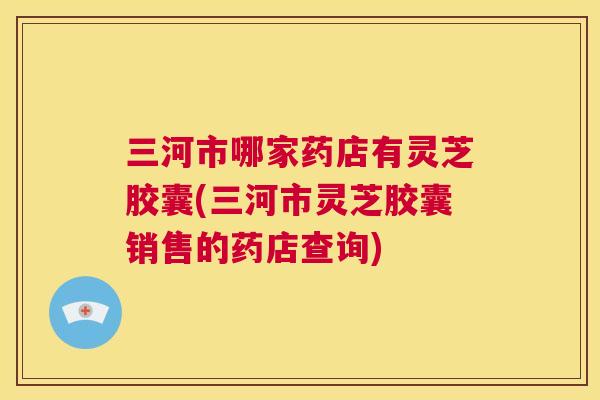 三河市哪家药店有灵芝胶囊(三河市灵芝胶囊销售的药店查询) 第1张 三河市哪家药店有灵芝胶囊(三河市灵芝胶囊销售的药店查询) 第1张