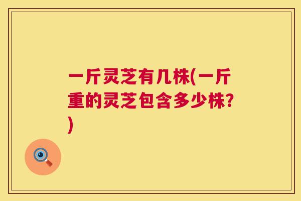 一斤灵芝有几株(一斤重的灵芝包含多少株?) 第1张 一斤灵芝有几株(一斤重的灵芝包含多少株?) 第1张