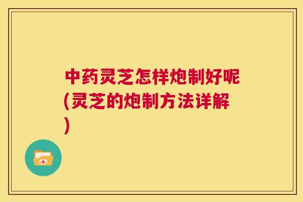 中药灵芝怎样炮制好呢(灵芝的炮制方法详解) 第1张 中药灵芝怎样炮制好呢(灵芝的炮制方法详解) 第1张