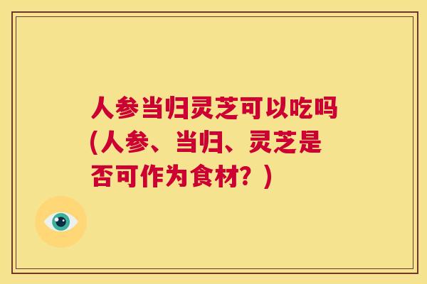 人参当归灵芝可以吃吗(人参、当归、灵芝是否可作为食材?) 第1张 人参当归灵芝可以吃吗(人参、当归、灵芝是否可作为食材?) 第1张