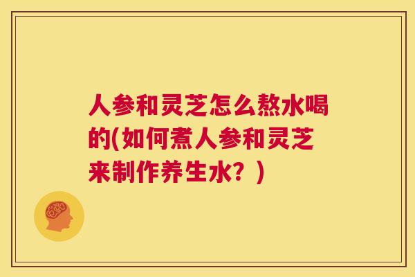 人参和灵芝怎么熬水喝的(如何煮人参和灵芝来制作养生水?) 第1张 人参和灵芝怎么熬水喝的(如何煮人参和灵芝来制作养生水?) 第1张