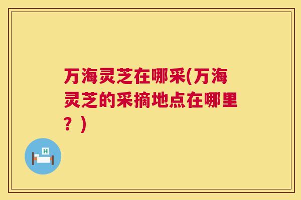 万海灵芝在哪采(万海灵芝的采摘地点在哪里?) 第1张 万海灵芝在哪采(万海灵芝的采摘地点在哪里?) 第1张