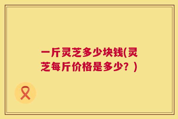一斤灵芝多少块钱(灵芝每斤价格是多少?) 第1张 一斤灵芝多少块钱(灵芝每斤价格是多少?) 第1张