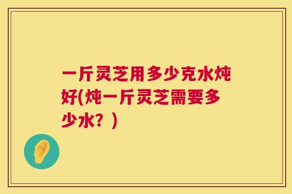 一斤灵芝用多少克水炖好(炖一斤灵芝需要多少水?) 第1张 一斤灵芝用多少克水炖好(炖一斤灵芝需要多少水?) 第1张