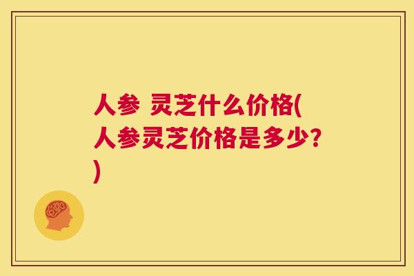 人参 灵芝什么价格(人参灵芝价格是多少?) 第1张 人参 灵芝什么价格(人参灵芝价格是多少?) 第1张