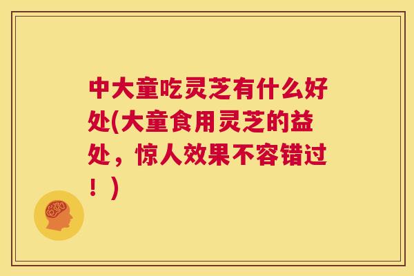 中大童吃灵芝有什么好处(大童食用灵芝的益处,惊人效果不容错过!) 第1张 中大童吃灵芝有什么好处(大童食用灵芝的益处,惊人效果不容错过!) 第1张