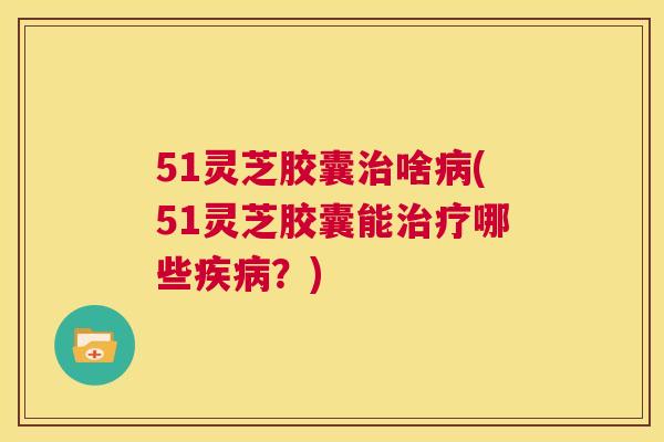 51灵芝胶囊治啥病(51灵芝胶囊能治疗哪些疾病?) 第1张 51灵芝胶囊治啥病(51灵芝胶囊能治疗哪些疾病?) 第1张