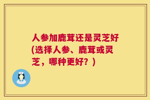 人参加鹿茸还是灵芝好(选择人参、鹿茸或灵芝,哪种更好?) 第1张 人参加鹿茸还是灵芝好(选择人参、鹿茸或灵芝,哪种更好?) 第1张