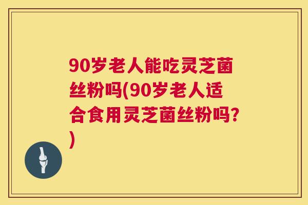 90岁老人能吃灵芝菌丝粉吗(90岁老人适合食用灵芝菌丝粉吗?) 第1张 90岁老人能吃灵芝菌丝粉吗(90岁老人适合食用灵芝菌丝粉吗?) 第1张