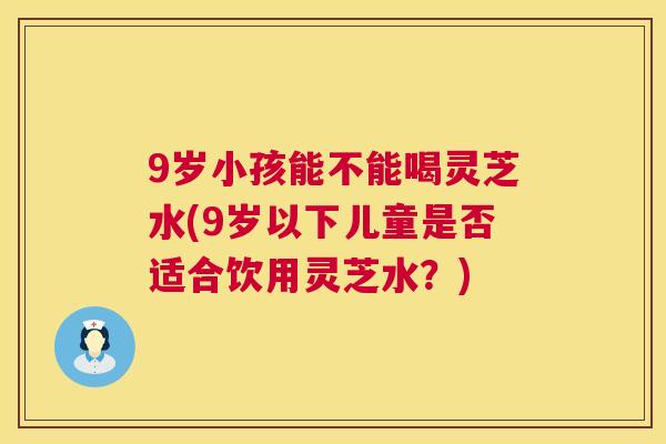 9岁小孩能不能喝灵芝水(9岁以下儿童是否适合饮用灵芝水?) 第1张 9岁小孩能不能喝灵芝水(9岁以下儿童是否适合饮用灵芝水?) 第1张