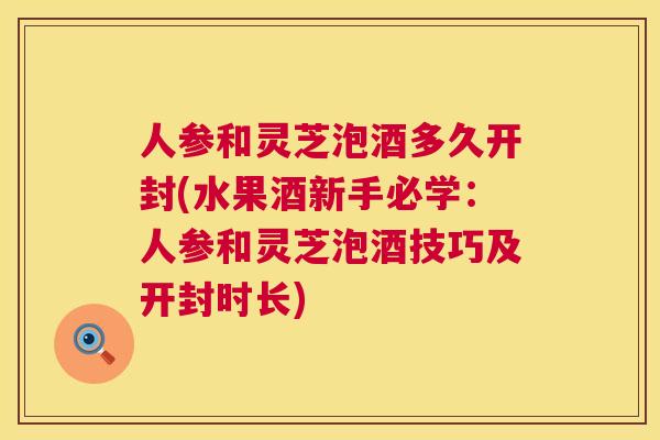 人参和灵芝泡酒多久开封(水果酒新手必学：人参和灵芝泡酒技巧及开封时长)  第1张