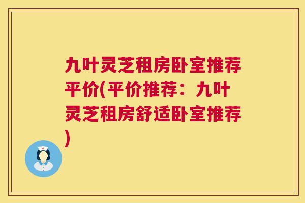 九叶灵芝租房卧室推荐平价(平价推荐:九叶灵芝租房舒适卧室推荐) 第1张 九叶灵芝租房卧室推荐平价(平价推荐:九叶灵芝租房舒适卧室推荐) 第1张
