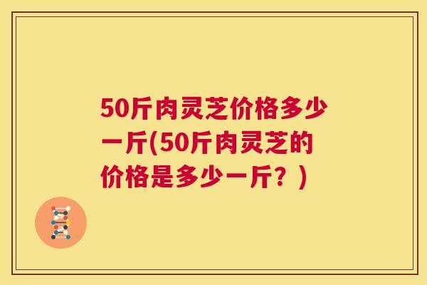 50斤肉灵芝价格多少一斤(50斤肉灵芝的价格是多少一斤?) 第1张 50斤肉灵芝价格多少一斤(50斤肉灵芝的价格是多少一斤?) 第1张