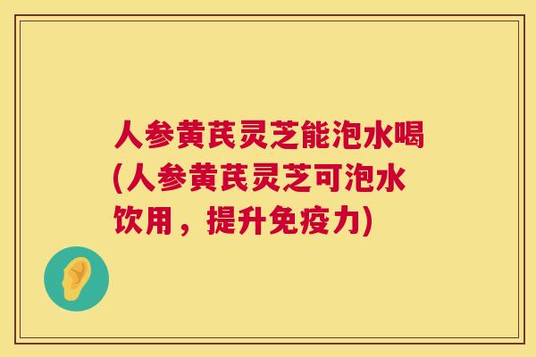 人参黄芪灵芝能泡水喝(人参黄芪灵芝可泡水饮用,提升免疫力) 第1张 人参黄芪灵芝能泡水喝(人参黄芪灵芝可泡水饮用,提升免疫力) 第1张