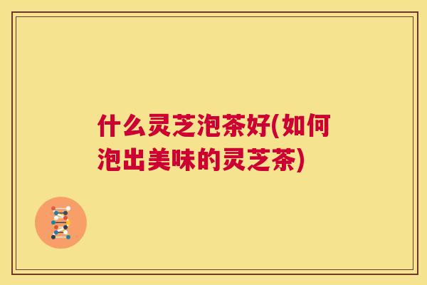 什么灵芝泡茶好(如何泡出美味的灵芝茶) 第1张 什么灵芝泡茶好(如何泡出美味的灵芝茶) 第1张