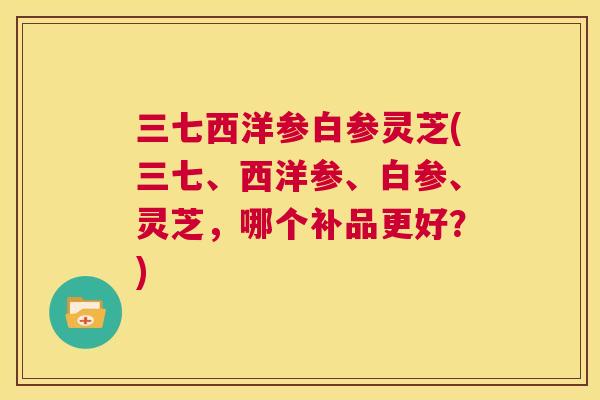 三七西洋参白参灵芝(三七、西洋参、白参、灵芝,哪个补品更好?) 第1张 三七西洋参白参灵芝(三七、西洋参、白参、灵芝,哪个补品更好?) 第1张
