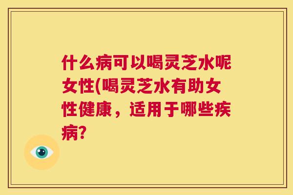 什么病可以喝灵芝水呢女性(喝灵芝水有助女性健康,适用于哪些疾病? 第1张 什么病可以喝灵芝水呢女性(喝灵芝水有助女性健康,适用于哪些疾病? 第1张