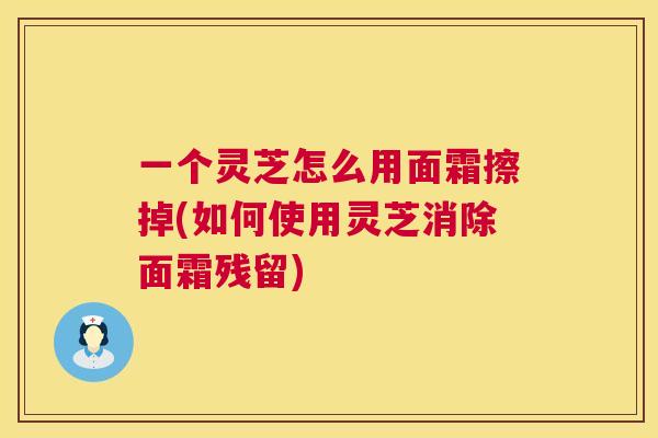 一个灵芝怎么用面霜擦掉(如何使用灵芝消除面霜残留) 第1张 一个灵芝怎么用面霜擦掉(如何使用灵芝消除面霜残留) 第1张