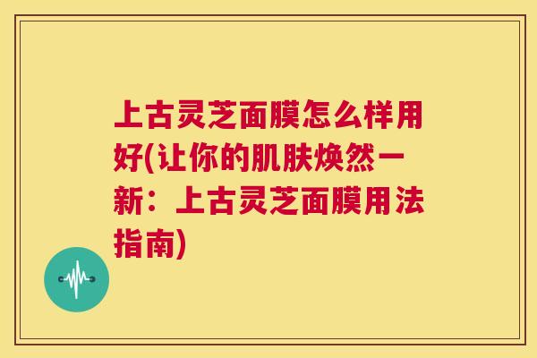 上古灵芝面膜怎么样用好(让你的肌肤焕然一新:上古灵芝面膜用法指南) 第1张 上古灵芝面膜怎么样用好(让你的肌肤焕然一新:上古灵芝面膜用法指南) 第1张