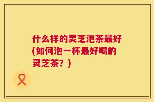 什么样的灵芝泡茶最好(如何泡一杯最好喝的灵芝茶?) 第1张 什么样的灵芝泡茶最好(如何泡一杯最好喝的灵芝茶?) 第1张