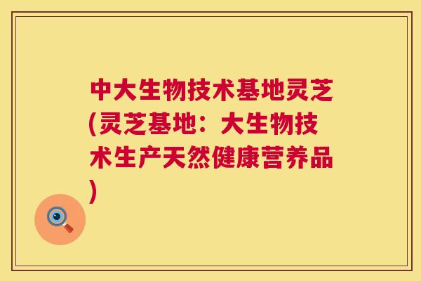 中大生物技术基地灵芝(灵芝基地:大生物技术生产天然健康营养品) 第1张 中大生物技术基地灵芝(灵芝基地:大生物技术生产天然健康营养品) 第1张